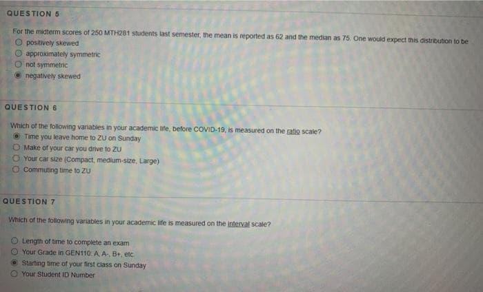 QUESTION 5
For the midterm scores of 250 MTH281 students last semester, the mean is reported as 62 and the median as 75 One would expect this distribution to be
O positively skewed
O approximately symmetric
O not symmetric
O negatively skewed
QUESTION 6
Which of the following variables in your academic life, before COVID-19, is measured on the ratio scale?
O Time you leave home to ZuU on Sunday
O Make of your car you drive to ZU
O Your car size (Compact, medium-size, Large)
O Commuting time to ZU
QUESTION 7
Which of the following variables in your academic life is measured on the interval scale?
O Length of time to complete an exam
O Your Grade in GEN110 A A B+, etc
Starting time of your first class on Sunday
O Your Student ID Number
