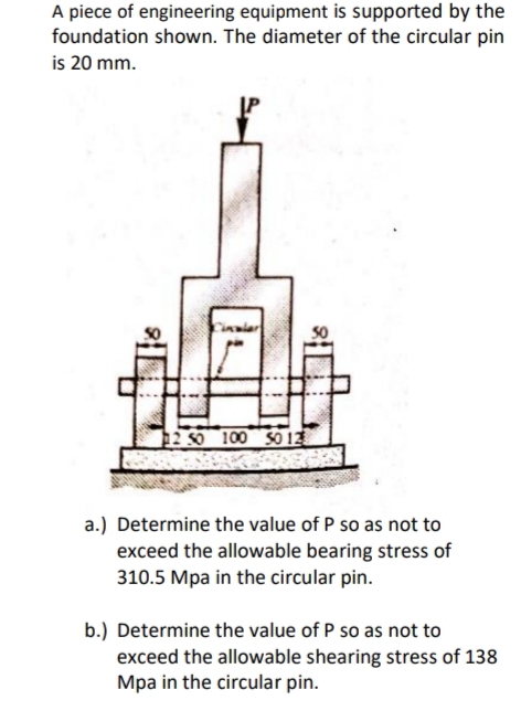 A piece of engineering equipment is supported by the
foundation shown. The diameter of the circular pin
is 20 mm.
Cinaiar
12 S0 100 S0 12
a.) Determine the value of P so as not to
exceed the allowable bearing stress of
310.5 Mpa in the circular pin.
b.) Determine the value of P so as not to
exceed the allowable shearing stress of 138
Mpa in the circular pin.
