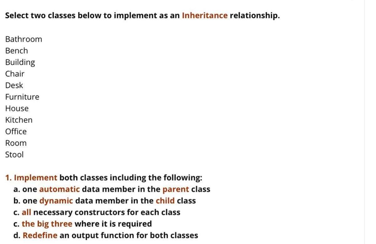 Select two classes below to implement as an Inheritance relationship.
Bathroom
Bench
Building
Chair
Desk
Furniture
House
Kitchen
Office
Room
Stool
1. Implement both classes including the following:
a. one automatic data member in the parent class
b. one dynamic data member in the child class
C. all necessary constructors for each class
c. the big three where it is required
d. Redefine an output function for both classes
