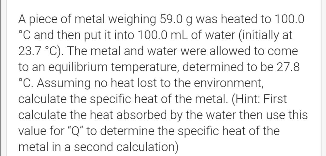 A piece of metal weighing 59.0 g was heated to 100.0
°C and then put it into 100.0 mL of water (initially at
23.7 °C). The metal and water were allowed to come
to an equilibrium temperature, determined to be 27.8
°C. Assuming no heat lost to the environment,
calculate the specific heat of the metal. (Hint: First
calculate the heat absorbed by the water then use this
value for "Q" to determine the specific heat of the
metal in a second calculation)
