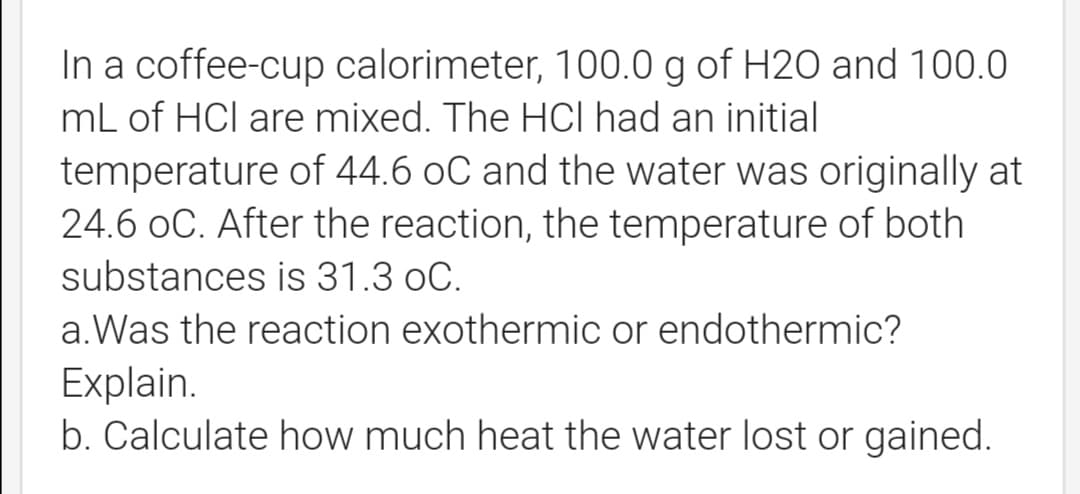 In a coffee-cup calorimeter, 100.0 g of H20 and 100.0
mL of HCl are mixed. The HCI had an initial
temperature of 44.6 oC and the water was originally at
24.6 oC. After the reaction, the temperature of both
substances is 31.3 oC.
a.Was the reaction exothermic or endothermic?
Explain.
b. Calculate how much heat the water lost or gained.
