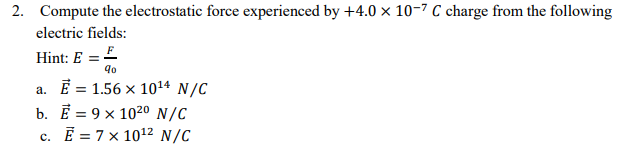 2. Compute the electrostatic force experienced by +4.0 x 10-7 C charge from the following
electric fields:
Hint: E =£
90
a. E = 1.56 × 1014 N/C
b. Е 9х 102о N/C
с. Е 3D 7х 1012 N/C
