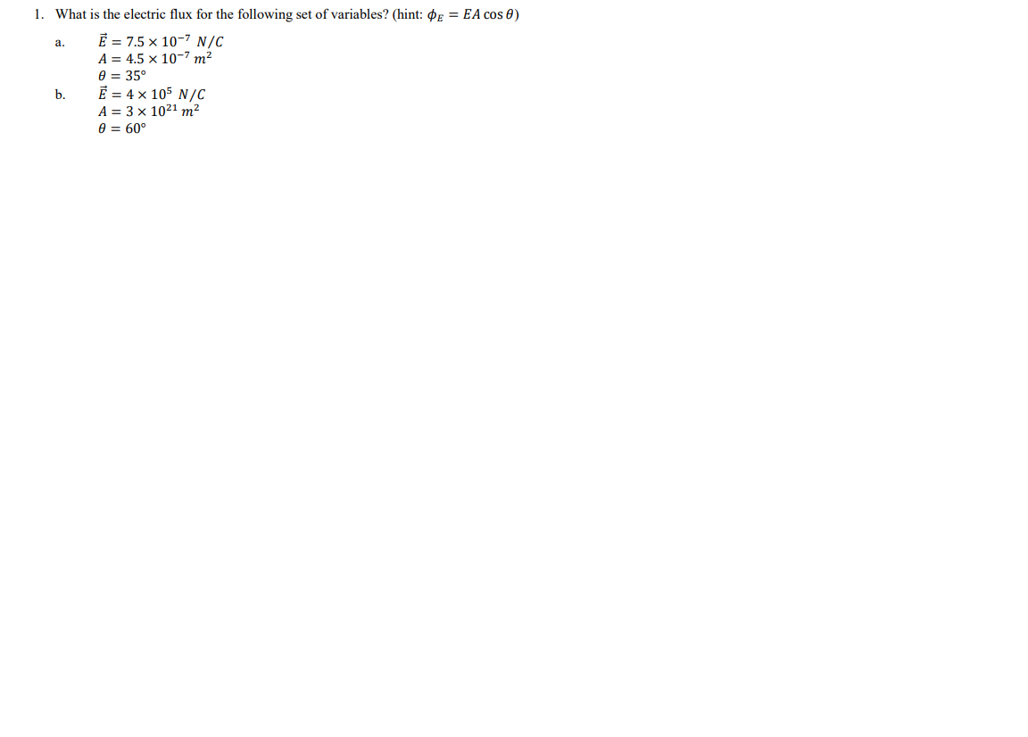 1. What is the electric flux for the following set of variables? (hint: $E = EA cos 0)
Ē = 7.5 × 10-7 N/C
а.
A = 4.5 x 10-7 m²
e = 35°
E = 4 x 105 N/C
b.
A = 3 x 1021 m²
A = 60°
