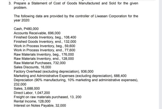 3. Prepare a Statement of Cost of Goods Manufactured and Sold for the given
problem.
The following data are provided by the controller of Liwasan Corporation for the
year 2020:
Cash, P480,000
Accounts Receivable, 696,000
Finished Goods Inventory, beg., 108,400
Finished Goods Inventory, end., 132,000
Work in Process Inventory, beg., 59,600
Work in Process Inventory, end., 77,600
Raw Materials Inventory, beg., 176,000
Raw Materials Inventory, end., 128,000
Raw Material Purchases, 732,000
Sales Discounts, 16,000
Factory Overhead (excluding depreciation), 936,000
Marketing and Administrative Expenses (excluding depreciation), 688,400
Depreciation (90% manufacturing, 10% marketing and administrative expenses),
232,000
Sales, 3,688,000
Direct Labor, 1,047,200
Freight on raw materials purchased, 13, 200
Rental Income, 128,000
Interest on Notes Payable, 32,000
