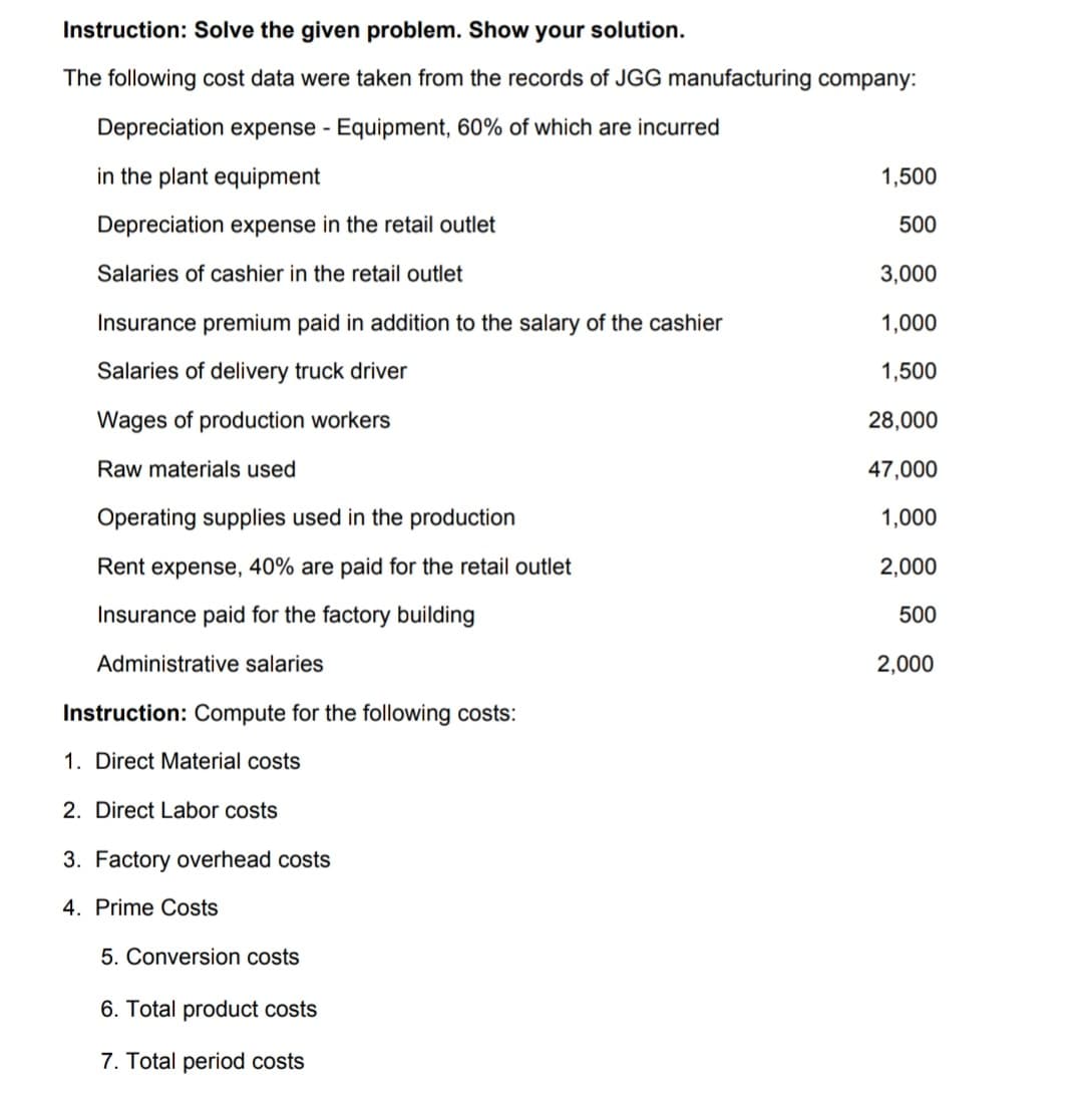 Instruction: Solve the given problem. Show your solution.
The following cost data were taken from the records of JGG manufacturing company:
Depreciation expense - Equipment, 60% of which are incurred
in the plant equipment
1,500
Depreciation expense in the retail outlet
500
Salaries of cashier in the retail outlet
3,000
Insurance premium paid in addition to the salary of the cashier
1,000
Salaries of delivery truck driver
1,500
Wages of production workers
28,000
Raw materials used
47,000
Operating supplies used in the production
1,000
Rent expense, 40% are paid for the retail outlet
2,000
Insurance paid for the factory building
500
Administrative salaries
2,000
Instruction: Compute for the following costs:
1. Direct Material costs
2. Direct Labor costs
3. Factory overhead costs
4. Prime Costs
5. Conversion costs
6. Total product costs
7. Total period costs
