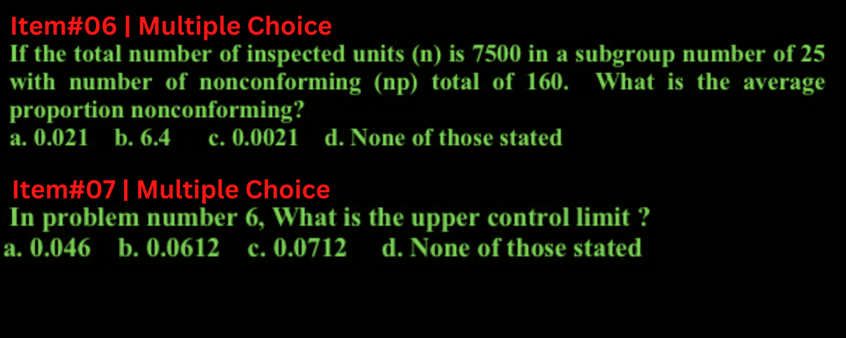 Item#06 | Multiple Choice
If the total number of inspected units (n) is 7500 in a subgroup number of 25
with number of nonconforming (np) total of 160. What is the average
proportion nonconforming?
a. 0.021 b. 6.4 c. 0.0021 d. None of those stated
Item#07 | Multiple Choice
In problem number 6, What is the upper control limit ?
a. 0.046 b. 0.0612 c. 0.0712 d. None of those stated