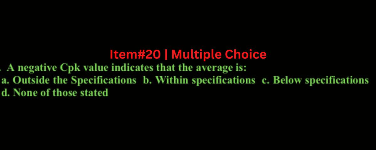 Item#20 | Multiple Choice
A negative Cpk value indicates that the average is:
a. Outside the Specifications b. Within specifications c. Below specifications
d. None of those stated