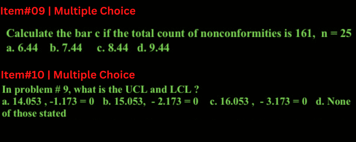 Item#09 | Multiple Choice
Calculate the bar c if the total count of nonconformities is 161, n = 25
a. 6.44 b. 7.44 c. 8.44 d. 9.44
Item# 10 | Multiple Choice
In problem #9, what is the UCL and LCL ?
a. 14.053, -1.173=0 b. 15.053, -2.173=0 c. 16.053, -3.173 = 0 d. None
of those stated