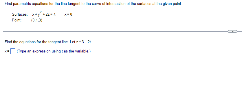 Find parametric equations for the line tangent to the curve of intersection of the surfaces at the given point.
Surfaces: x+y² + 2z=7,
Point: (0,1,3)
x = 0
Find the equations for the tangent line. Let z = 3-2t.
X = (Type an expression using t as the variable.)