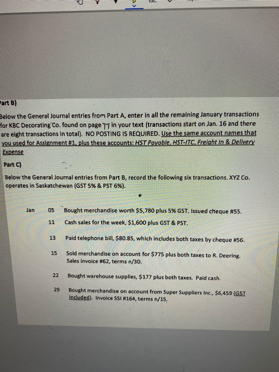 Part B)
Below the General Journal entries from Part A, enter in all the remaining January transactions
for KBC Decorating Co. found on page 77 in your text (transactions start on Jan. 16 and there
are eight transactions in total). NO POSTING IS REQUIRED. Use the same account names that
you used for Assignment #1, plus these accounts: HST Payable, HST-ITC, Freight In & Delivery
Expense
Part C)
Below the General Journal entries from Part B, record the following six transactions. XYZ Co.
operates in Saskatchewan (GST 5% & PST 6%).
Jan
05
Bought merchandise worth $5,780 plus 5% GST. Issued cheque #55.
11
Cash sales for the week, $1,600 plus GST & PST.
13
Paid telephone bill, $80.85, which includes both taxes by cheque #56.
Sold merchandise on account for $775 plus both taxes to R. Deering.
Sales invoice #62, terms n/30.
15
22
Bought warehouse supplies, $177 plus both taxes. Paid cash.
Bought merchandise on account from Super Suppliers Inc., $6,459 (GST
included). Invoice SSI #164, terms n/15.
29
