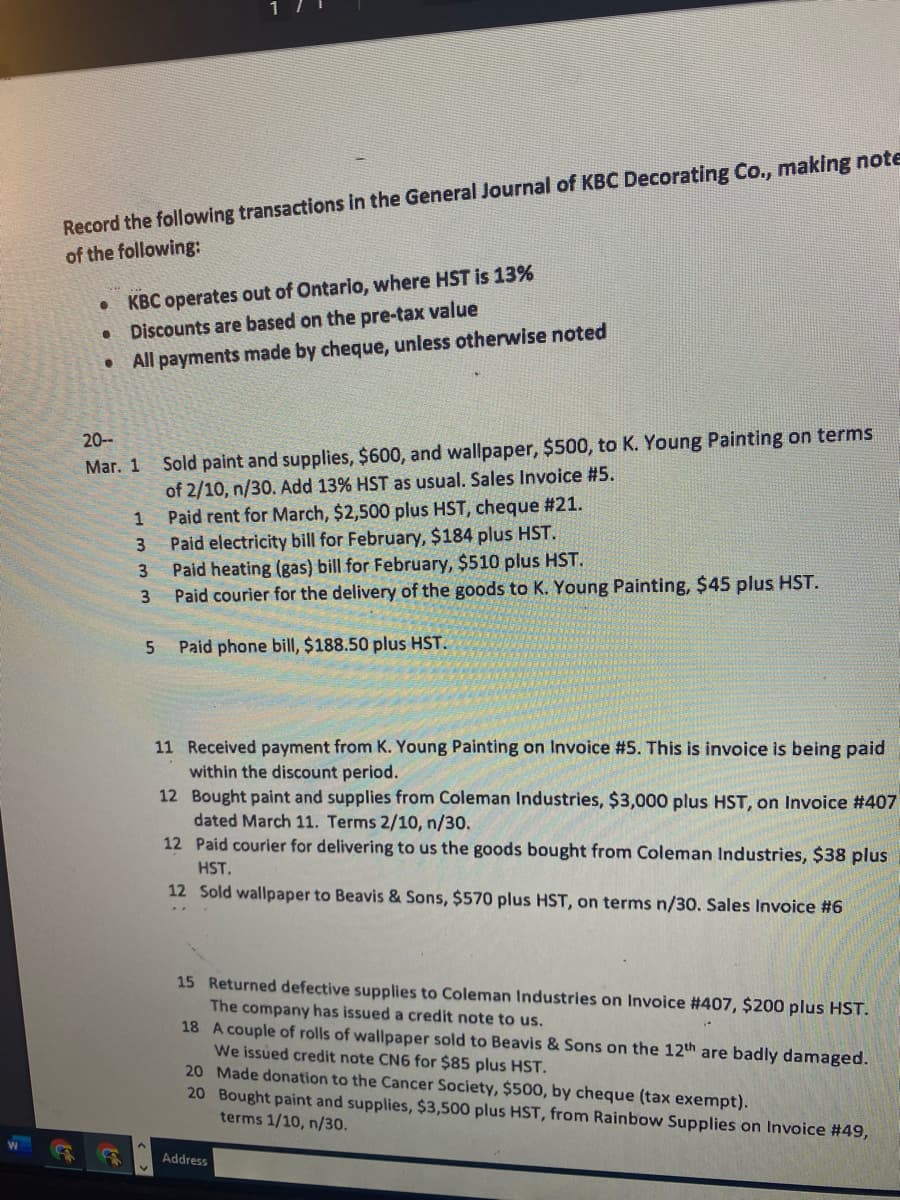 Record the following transactions in the General Journal of KBC Decorating Co., making note
of the following:
• KBC operates out of Ontario, where HST is 13%
Discounts are based on the pre-tax value
All payments made by cheque, unless otherwise noted
Sold paint and supplies, $600, and wallpaper, $500, to K. Young Painting on terms
of 2/10, n/30. Add 13% HST as usual. Sales Invoice #5.
Paid rent for March, $2,500 plus HST, cheque #21.
Paid electricity bill for February, $184 plus HST.
Paid heating (gas) bill for February, $510 plus HST.
Paid courier for the delivery of the goods to K. Young Painting, $45 plus HST.
20--
Мaг. 1
1
3.
Paid phone bill, $188.50 plus HST.
11 Received payment from K. Young Painting on Invoice #5. This is invoice is being paid
within the discount period.
12 Bought paint and supplies from Coleman Industries, $3,000 plus HST, on Invoice #407
dated March 11. Terms 2/10, n/30.
12 Paid courier for delivering to us the goods bought from Coleman Industries, $38 plus
HST.
12 Sold wallpaper to Beavis & Sons, $570 plus HST, on terms n/30. Sales Invoice #6
15 Returned defective supplies to Coleman Industries on Invoice #407, $200 plus HST.
The company has issued a credit note to us.
18 A couple of rolls of wallpaper sold to Beavis & Sons on the 12th are badly damaged.
We issued credit note CN6 for $85 plus HST.
20 Made donation to the Cancer Society, $500, by cheque (tax exempt).
20 Bought paint and supplies, $3,500 plus HST, from Rainbow Supplies on Invoice #49,
terms 1/10, n/30.
Address
