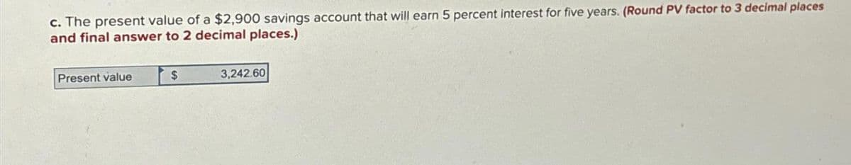 c. The present value of a $2,900 savings account that will earn 5 percent interest for five years. (Round PV factor to 3 decimal places
and final answer to 2 decimal places.)
Present value
$
3,242.60