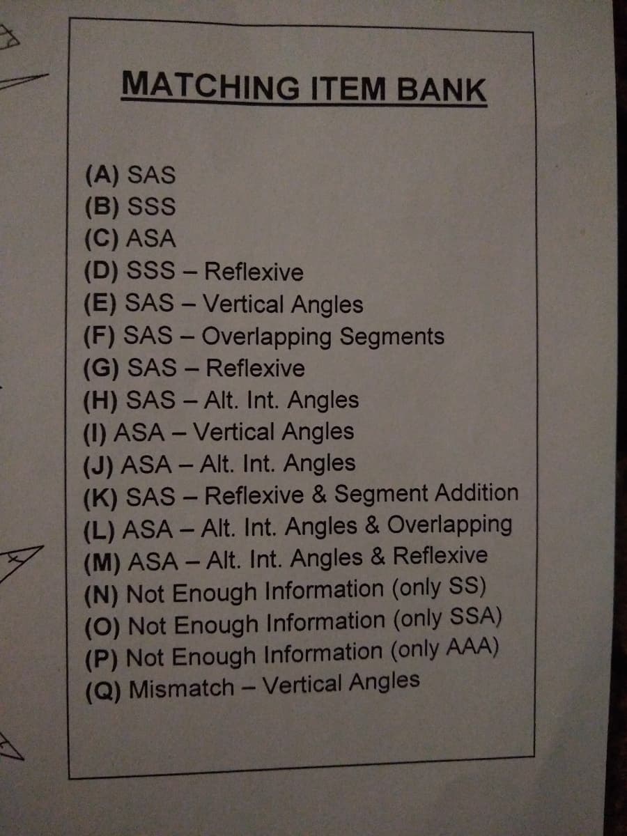 MATCHING ITEM BANK
(A) SAS
(B) SSS
(C) ASA
(D) SSS - Reflexive
(E) SAS – Vertical Angles
(F) SAS - Overlapping Segments
(G) SAS - Reflexive
(H) SAS - Alt. Int. Angles
(1) ASA – Vertical Angles
(J) ASA - Alt. Int. Angles
(K) SAS - Reflexive & Segment Addition
(L) ASA - Alt. Int. Angles & Overlapping
(M) ASA - Alt. Int. Angles & Reflexive
(N) Not Enough Information (only SS)
(0) Not Enough Information (only SSA)
(P) Not Enough Information (only AAA)
(Q) Mismatch - Vertical Angles
