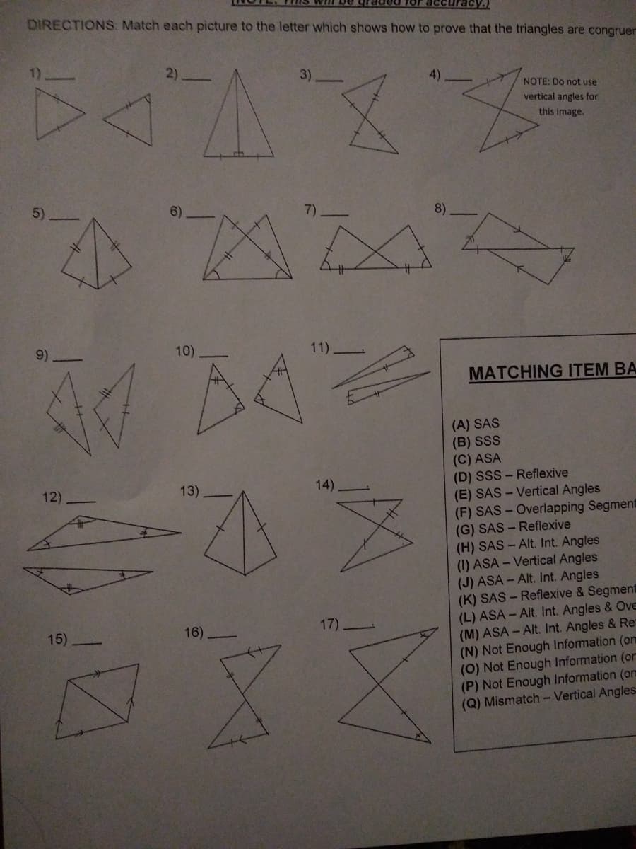 accuracy.
DIRECTIONS: Match each picture to the letter which shows how to prove that the triangles are congruer
3)
NOTE: Do not use
vertical angles for
this image.
5)
6)
8)
9)
10)
11)
MATCHING ITEM BA
(A) SAS
(B) SSS
(C) ASA
(D) SSS - Reflexive
(E) SAS - Vertical Angles
(F) SAS-Overlapping Segment
(G) SAS - Reflexive
(H) SAS - Alt. Int. Angles
(1) ASA - Vertical Angles
(J) ASA - Alt. Int. Angles
(K) SAS - Reflexive & Segment
(L) ASA - Alt. Int. Angles & Ove
(M) ASA - Alt. Int. Angles & Re
(N) Not Enough Information (on
(0) Not Enough Information (or
(P) Not Enough Information (om
(Q) Mismatch- Vertical Angles:
12)
13)
14)
15)
16)
17)
