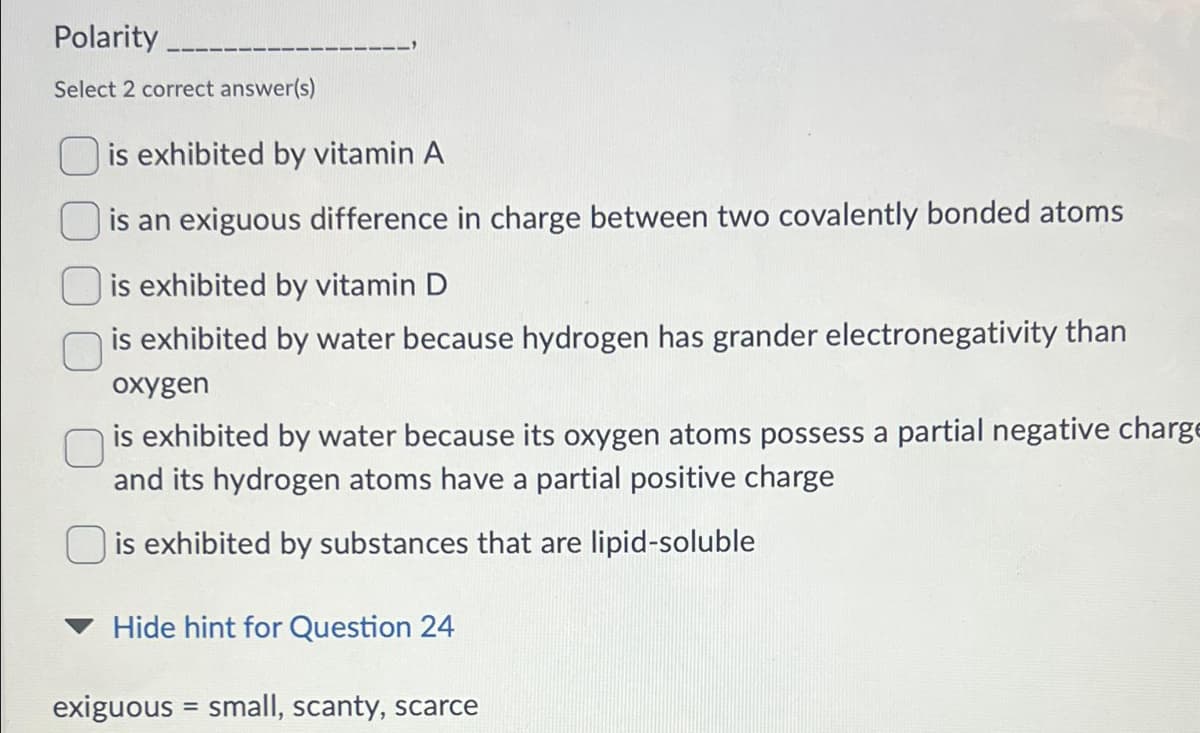 Polarity
Select 2 correct answer(s)
is exhibited by vitamin A
is an exiguous difference in charge between two covalently bonded atoms
is exhibited by vitamin D
is exhibited by water because hydrogen has grander electronegativity than
oxygen
is exhibited by water because its oxygen atoms possess a partial negative charge
and its hydrogen atoms have a partial positive charge
is exhibited by substances that are lipid-soluble
Hide hint for Question 24
exiguous = small, scanty, scarce