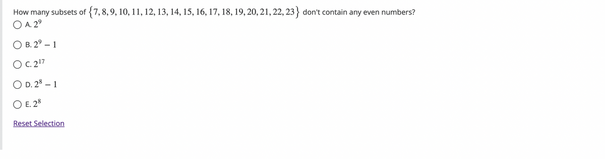 How
many subsets of {7, 8, 9, 10, 11, 12, 13, 14, 15, 16, 17, 18, 19, 20, 21, 22, 23} don't contain any even numbers?
O A. 2⁹
O B. 2⁹-1
O C. 2¹7
O D. 28 - 1
O E. 28
Reset Selection