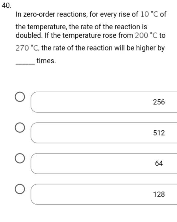 40.
In zero-order reactions, for every rise of 10 °C of
the temperature, the rate of the reaction is
doubled. If the temperature rose from 200 °C to
270 °C, the rate of the reaction will be higher by
times.
O
O O
256
512
64
128