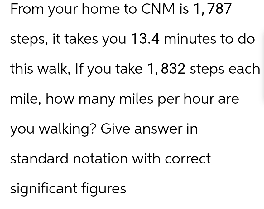 From your home to CNM is 1,787
steps, it takes you 13.4 minutes to do
this walk, If you take 1,832 steps each
mile, how many miles per hour are
you walking? Give answer in
standard notation with correct
significant figures