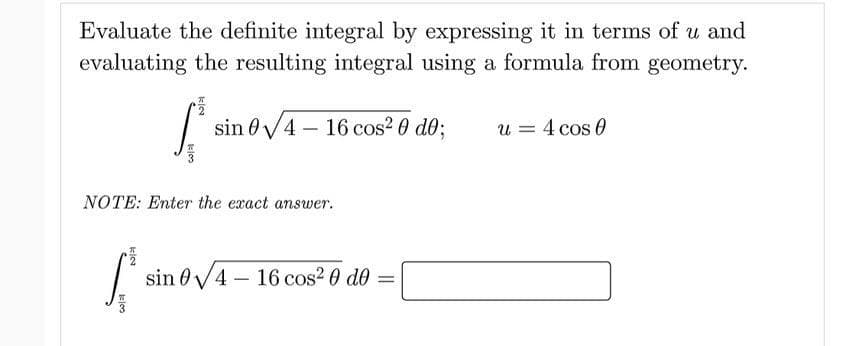 Evaluate the definite integral by expressing it in terms of u and
evaluating the resulting integral using a formula from geometry.
sin 0V4 – 16 cos? 0 d0;
u = 4 cos 0
NOTE: Enter the exact answer.
sin 0V4 – 16 cos2 0 d0 =
kloo
