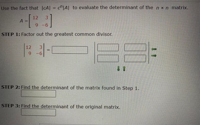 Use the fact that CA| = c"|A| to evaluate the determinant of the n xn matrix.
%3D
12
A =
3.
STEP 1: Factor out the greatest common divisor.
12
3
!3!
9 -6
STEP 2: Find the determinant of the matrix found in Step 1.
STEP 3: Find the determinant of the original matrix.
