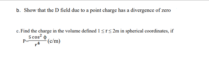 b. Show that the D field due to a point charge has a divergence of zero
c. Find the charge in the volume defined 1<r< 2m in spherical coordinates, if
5 cos?
(c/m)
