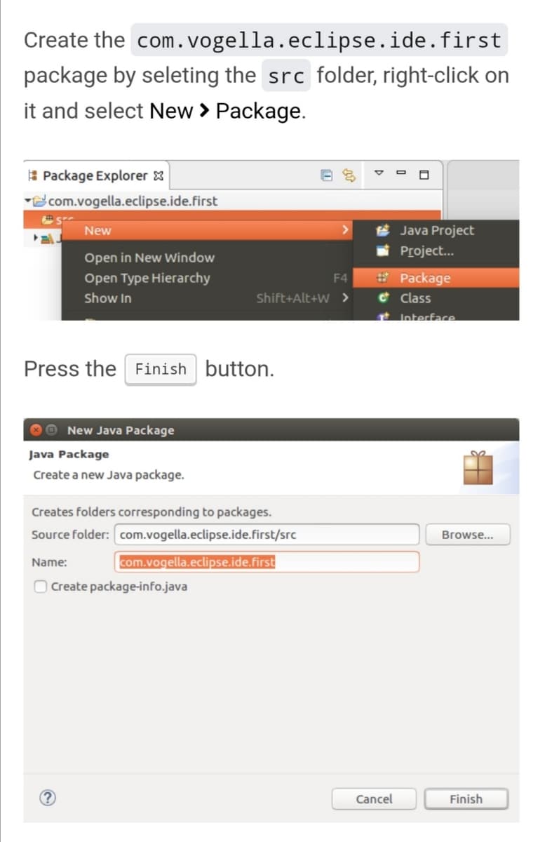 Create the com.vogella.eclipse.ide.first
package by seleting the src folder, right-click on
it and select New > Package.
Package Explorer
com.vogella.eclipse.ide.first
New
>
Java Project
Project...
Open in New Window
Open Type Hierarchy
Show In
F4
Shift+Alt+W >
Press the Finish button.
New Java Package
Java Package
Create a new Java package.
Creates folders corresponding to packages.
Source folder: com.vogella.eclipse.ide.first/src
Name:
com.vogella.eclipse.ide.first
Create package-info.java
#Package
Class
Interface
Cancel
Browse...
Finish