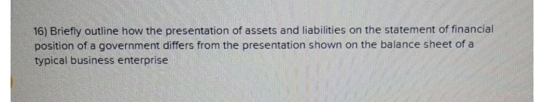 16) Briefly outline how the presentation of assets and liabilities on the statement of financial
position of a government differs from the presentation shown on the balance sheet of a
typical business enterprise
