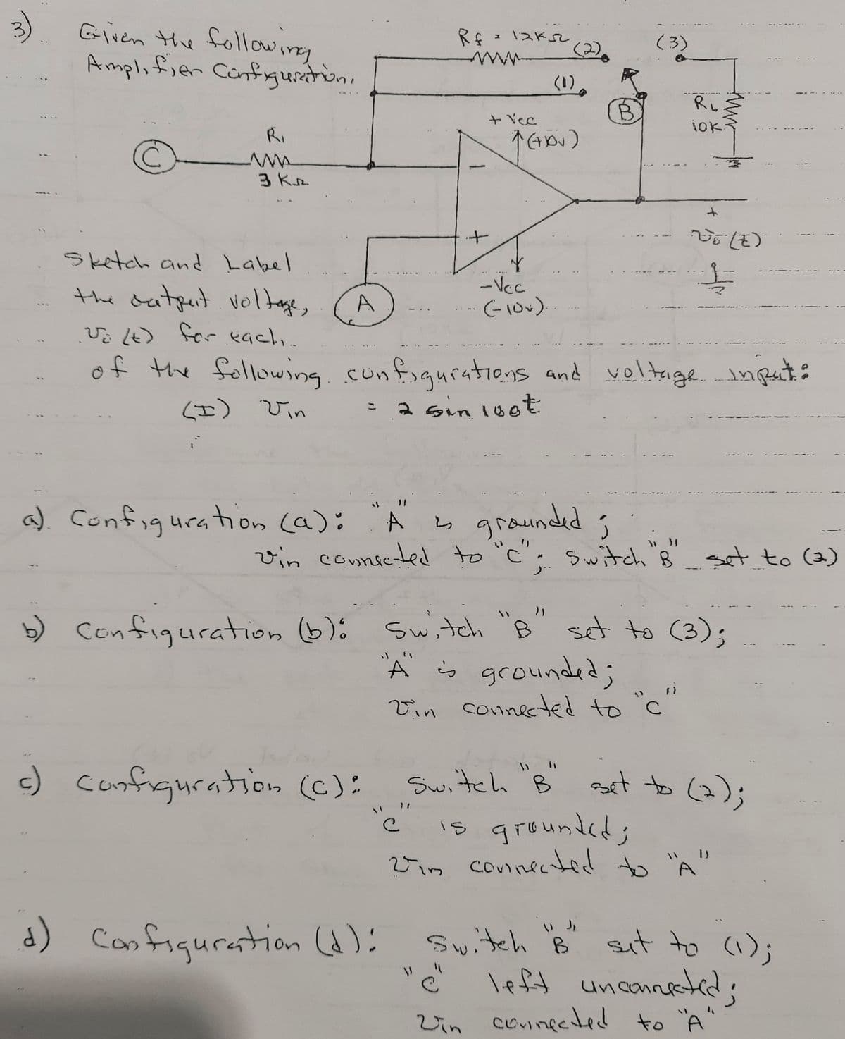 3)
Given the following
Rf 1 13Kse
(3)
Amplifien Confrguretion.
www
(1)
ャYe
Ri
3 Kr
it
sketch and Label
...
the datput. voltage,
-Vc
Vo Lt) for eachı.
f the fellowing. cor
of nfiguratiens and yeltage. input:
(エ)びin
2 sin 10ot
こ
graunded;
vin connseted to "c" Sitch 8 set to (a)
a) Configuration (a):
to (১)
b) Switci "B" set to C(3);
Configuration 6):
A grounded;
Vin connected to 'c
-) canfiguration ():
Switch B
ast to (2);
grounded:
2im counnectid to "A"
is
d) Confiqurestion ):
Switch B sut to (1);
left uncannstid;
リ
Vin conneded to "A"
ニ
