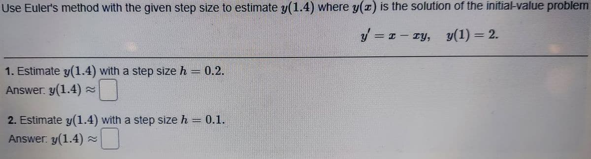 Use Euler's method with the given step size to estimate y(1.4) where y(x) is the solution of the initial-value problem
y = 1 -
TY, y(1) = 2.
1. Estimate y(1.4) with a step size h = 0.2.
Answer. y(1.4) =
2. Estimate y(1.4) with a step size h = 0.1.
Answer: y(1.4) =
