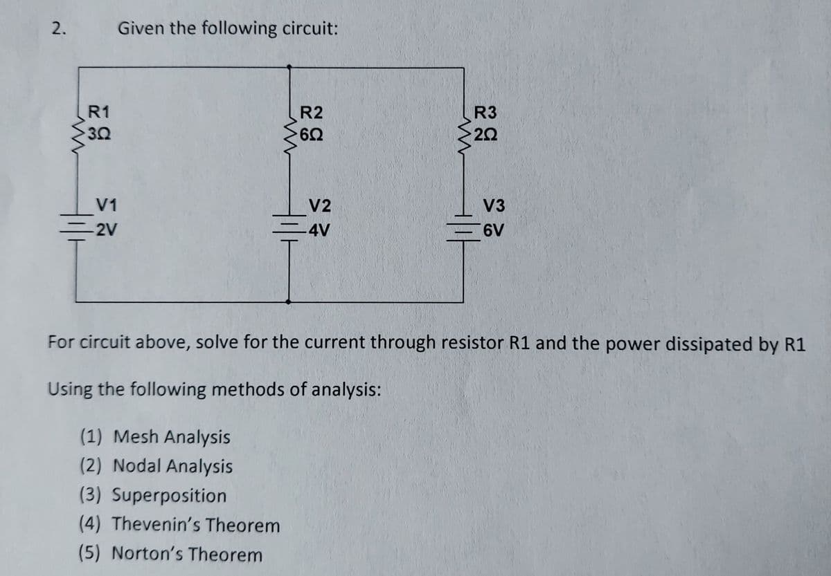 2.
Given the following circuit:
R1
R2
R3
30
60
V1
V2
V3
-2V
-4V
6V
For circuit above, solve for the current through resistor R1 and the power dissipated by R1
Using the following methods of analysis:
(1) Mesh Analysis
(2) Nodal Analysis
(3) Superposition
(4) Thevenin's Theorem
(5) Norton's Theorem
