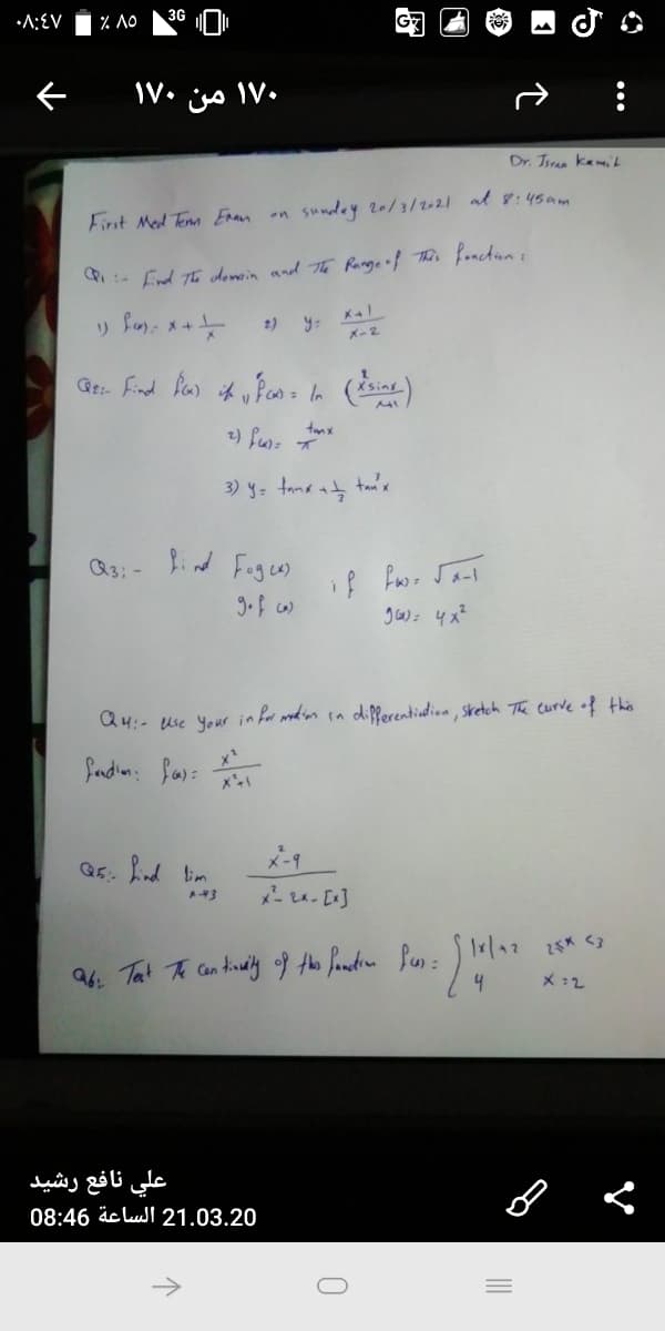 •A:EV
% NO
36 O
e V• is IV•
Dr. Tiran kamiL
sundey 20/3/2-21 al 8:45am
First Med Temm Enan on
Ponchiun :
:- fnd Th donoin and The Range of This
2)
y:
K-2
<sinx
3) y= tana at tai's
Q3: -
Bind Fages)
Q4:- use Your in for modian in dipferentiedion, sretch The curve of this
Sandin: fas:
X-9
Q5: nd lim
X :2
علي نافع رشید
08:46 äc lull 21.03.20
->
