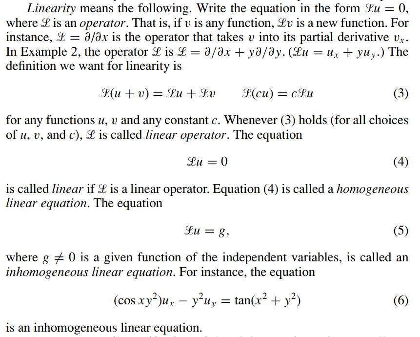 Linearity means the following. Write the equation in the form Lu = 0,
where L is an operator. That is, if v is any function, Lu is a new function. For
instance, L = a/ax is the operator that takes v into its partial derivative Ux.
In Example 2, the operator L is L=ə/Əx yə/Əy. (Lu
a/ax +ya/ay. (Lu = ux + yuy.) The
definition we want for linearity is
+
L(u + v) = Lu + Lv
L(cu) = cLu
(3)
for any functions u, v and any constant c. Whenever (3) holds (for all choices
of u, v, and c), L is called linear operator. The equation
Lu = 0
(4)
is called linear if L is a linear operator. Equation (4) is called a homogeneous
linear equation. The equation
Lu = 8,
(5)
where g 0 is a given function of the independent variables, is called an
inhomogeneous linear equation. For instance, the equation
(cos xy²)ux - y²uy = tan(x² + y²)
is an inhomogeneous linear equation.
(6)