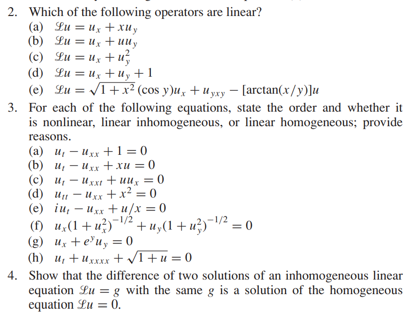 2. Which of the following operators are linear?
(a) Lu=ux + xUy
(b) Lu=ux + uu y
(c) Lu= ux+u²
(d)
(e) Lu= √
Lu=ux + Uy + 1
V1+x2 (cos y)u. +uyxy – [arctan(x/y)]u
-
3. For each of the following equations, state the order and whether it
is nonlinear, linear inhomogeneous, or linear homogeneous; provide
reasons.
(a) ut -Uxx + 1 = 0
Ut
(b) ut -Uxx + xu = 0
(c) UtUxxt + uux = 0
(d) utt - Uxx + x² = 0
(e) iu uxx+u/x = 0
= 0
(f) ux(1+u²)¯¹⁄² +uy(1 +u²)¯¹⁄² ;
(g) ux+e³uy = 0
(h) U₁+Uxxxx + √√1+u = 0
4. Show that the difference of two solutions of an inhomogeneous linear
equation Lu = g with the same g is a solution of the homogeneous
equation Lu= 0.