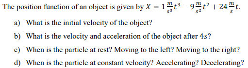 The position function of an object is given by X = 1t3 – 9t² + 24"t.
m
%3D
a) What is the initial velocity of the object?
b) What is the velocity and acceleration of the object after 4s?
c) When is the particle at rest? Moving to the left? Moving to the right?
d) When is the particle at constant velocity? Accelerating? Decelerating?
