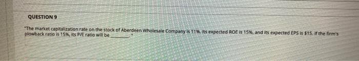 QUESTION 9
"The market capitalization rate on the stock of Aberdeen Wholesale Company is 11%, Its expected ROE is 15%, and its expected EPS is $15. if the firm's
plowback ratio is 15%, its P/E ratio will be
