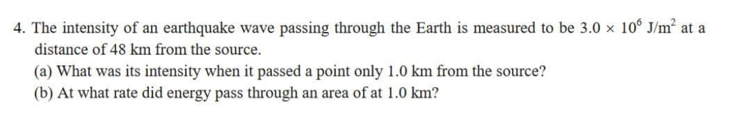 4. The intensity of an earthquake wave passing through the Earth is measured to be 3.0 x 10° J/m at a
distance of 48 km from the source.
(a) What was its intensity when it passed a point only 1.0 km from the source?
(b) At what rate did energy pass through an area of at 1.0 km?
