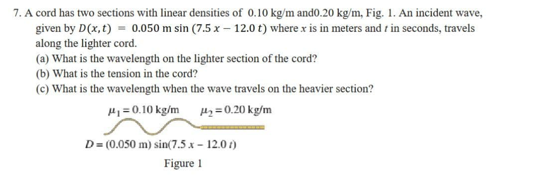 7. A cord has two sections with linear densities of 0.10 kg/m and0.20 kg/m, Fig. 1. An incident wave,
given by D(x, t) = 0.050 m sin (7.5 x - 12.0 t) where x is in meters and t in seconds, travels
along the lighter cord.
(a) What is the wavelength on the lighter section of the cord?
(b) What is the tension in the cord?
(c) What is the wavelength when the wave travels on the heavier section?
H =0.10 kg/m
H2 = 0.20 kg/m
D (0.050 m) sin(7.5 x 12.0 t)
Figure 1
