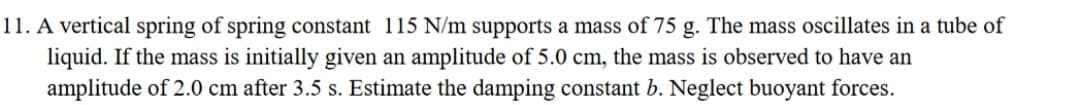 11. A vertical spring of spring constant 115 N/m supports a mass of 75 g. The mass oscillates in a tube of
liquid. If the mass is initially given an amplitude of 5.0 cm, the mass is observed to have an
amplitude of 2.0 cm after 3.5 s. Estimate the damping constant b. Neglect buoyant forces.
