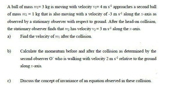 A ball of mass m= 3 kg is moving with velocity vi= 4 m s' approaches a second ball
of mass m2 = 1 kg that is also moving with a velocity of -3 m s' along the x-axis as
observed by a stationary observer with respect to ground. After the head-on collision,
the stationary observer finds that m, has velocity v3 = 3 m s along the x-axis.
a)
Find the velocity of m after the collision
b)
Calculate the momentum before and after the collision as detemined by the
second observer O' who is walking with velocity 2 m s' relative to the ground
along x-axis.
c)
Discuss the concept of invariance of an equation observed in these collision.
