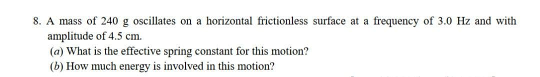 8. A mass of 240 g oscillates on a horizontal frictionless surface at a frequency of 3.0 Hz and with
amplitude of 4.5 cm.
(a) What is the effective spring constant for this motion?
(b) How much energy is involved in this motion?
