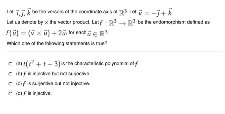 Let i, j, k
be the versors of the coordinate axis of
Let us denote by X the vector product. Let f: R³
f(u) = (vx ū) + 2ū, for each ū € R³.
Which one of the following statements is true?
3. Let ✓ = -j+ k
R³ be the endomorphism defined as
© (a)t(t² + t − 3) is the characteristic polynomial of f.
(b) f is injective but not surjective.
(c) f is surjective but not injective.
(d) f is injective.