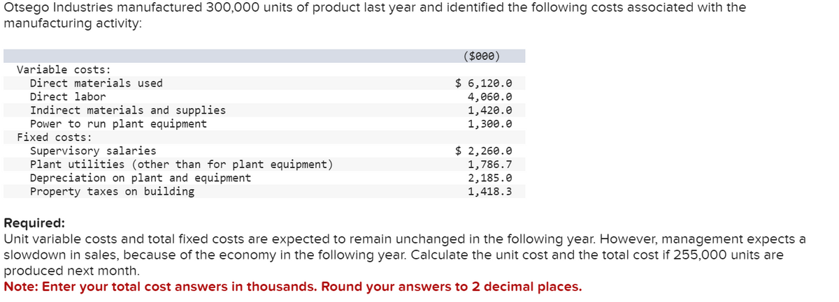 Otsego Industries manufactured 300,000 units of product last year and identified the following costs associated with the
manufacturing activity:
Variable costs:
Direct materials used
Direct labor
Indirect materials and supplies
Power to run plant equipment
Fixed costs:
Supervisory salaries
Plant utilities (other than for plant equipment)
Depreciation on plant and equipment
Property taxes on building
($000)
$ 6,120.0
4,060.0
1,420.0
1,300.0
$ 2,260.0
1,786.7
2,185.0
1,418.3
Required:
Unit variable costs and total fixed costs are expected to remain unchanged in the following year. However, management expects a
slowdown in sales, because of the economy in the following year. Calculate the unit cost and the total cost if 255,000 units are
produced next month.
Note: Enter your total cost answers in thousands. Round your answers to 2 decimal places.