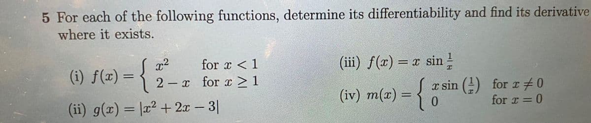 5 For each of the following functions, determine its differentiability and find its derivative
where it exists.
for x < 1
2-x for x ≥ 1
x²
(i) f(x) = {
(ii) g(x) = x² + 2x − 3|
(iii) f(x) = x sin
T
(iv) m(x) = {
x sin (1) for x 0
T
for x = 0
0