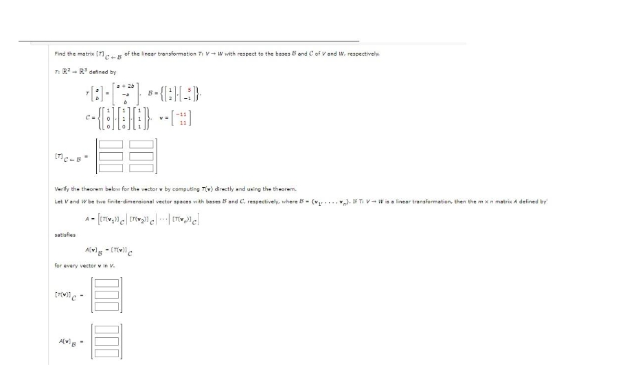 Find the matrix [71e of the linear transformation Ti V W with respect to the bases B and C of V and W, respectively.
C+B
T: R²
-
[MC-B
R³ defined by
satisfies
70[**) CHA)
c-{[HH]} -
Verify the theorem below for the vector v by computing T(v) directly and using the theorem.
Let V and W be two finite-dimensional vector spaces with bases B and C. respectively, where B= (v₂.
A = [[r(w₂]] | [r(w₂]] e|---| [ro]
A[w] B
for every vector v in V.
[7(W)] C-
A[v] - [T(V)] C
-
B-
If T: VW is a linear transformation, then the mx n matrix A defined by