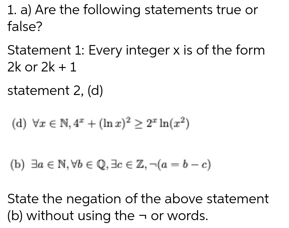 1. a) Are the following statements true or
false?
Statement 1: Every integer x is of the form
2k or 2k + 1
statement 2, (d)
(d) Vx € N, 4² + (In x)² ≥ 2ª ln(x²)
(b) a EN, VbQ, Ac Z, -(a=b-c)
State the negation of the above statement
(b) without using the → or words.