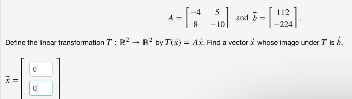 -4
1 = [ - 3² _50] and 5=[224]
112
A
b
8
-10
Define the linear transformation T: R² → R² by T(x) = Ax. Find a vector x whose image under T is b.
18
0
0