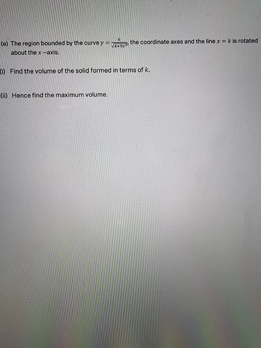the coordinate axes and the line x = k is rotated
(e) The region bounded by the curve y =
about the x -axis.
V4+9x2
(0 Find the volume of the solid formed in terms of k.
(ii) Hence find the maximum volume.

