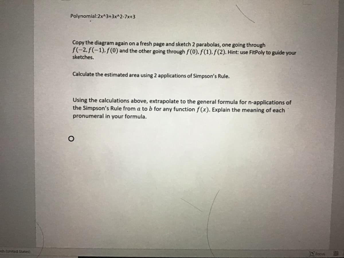 Polynomial:2x^3+3x^2-7x+3
Copy the diagram again on a fresh page and sketch 2 parabolas, one going through
f(-2, f(-1), f(0) and the other going through f(0), f(1), ƒ(2). Hint: use FitPoly to guide your
sketches.
Calculate the estimated area using 2 applications of Simpson's Rule.
Using the calculations above, extrapolate to the general formula for n-applications of
the Simpson's Rule from a to b for any function f(x). Explain the meaning of each
pronumeral in your formula.
ash (United States)
Focus
