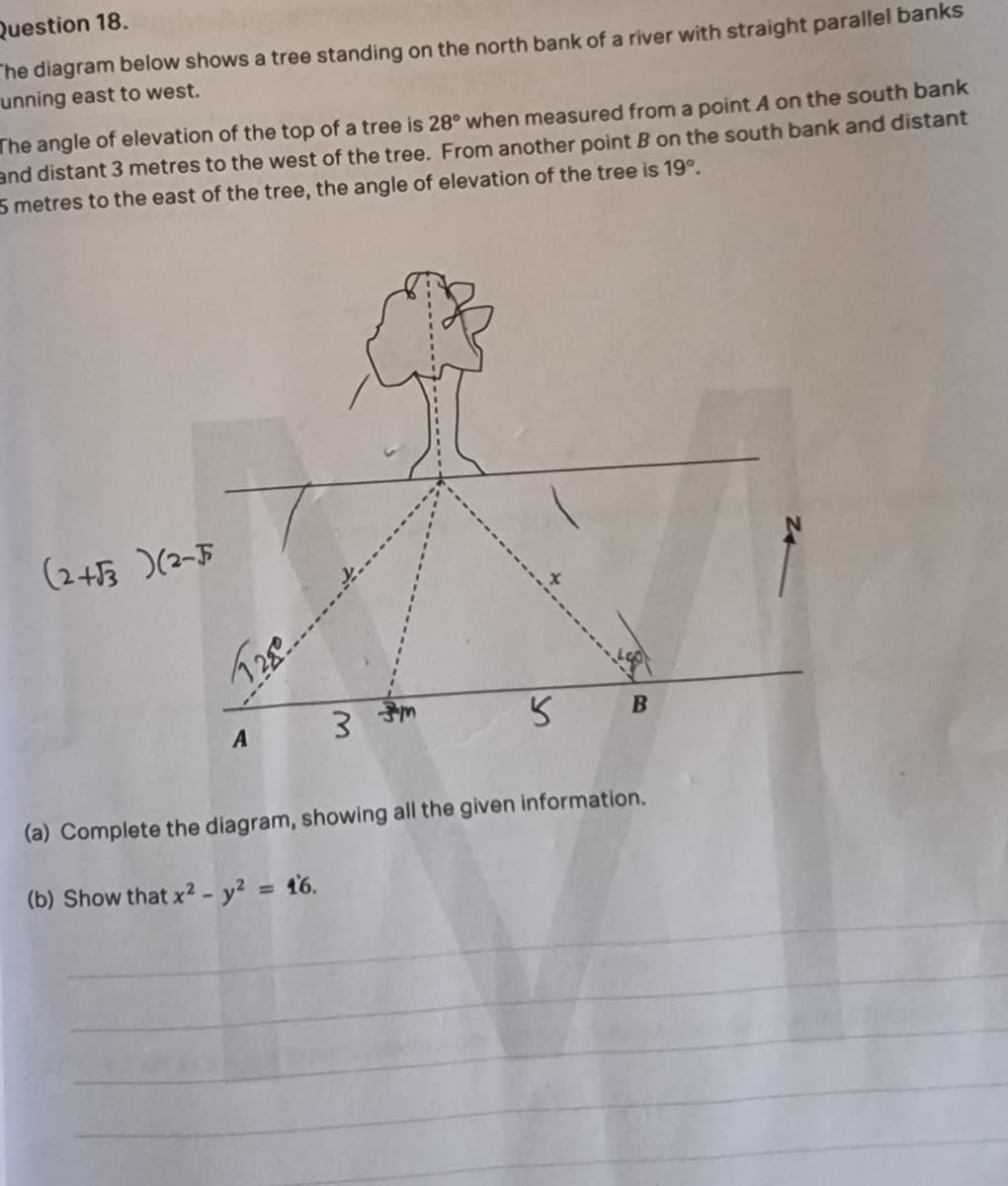 Question 18.
The diagram below shows a tree standing on the north bank of a river with straight parallel banks
unning east to west.
The angle of elevation of the top of a tree is 28° when measured from a point A on the south bank
and distant 3 metres to the west of the tree. From another point B on the south bank and distant
5 metres to the east of the tree, the angle of elevation of the tree is 19°.
(245 )(2-F
A
3 ज
(a) Complete the diagram, showing all the given information.
(b) Show that x2 - y² = 16.
%3D
