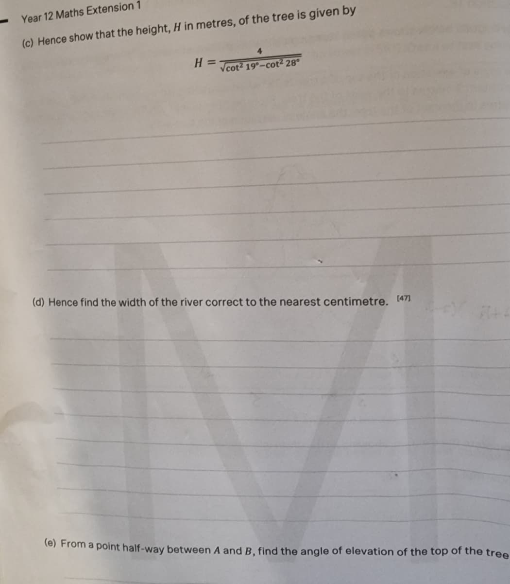 Year 12 Maths Extension 1
(c) Hence show that the height, H in metres, of the tree is given by
4
H =
Vcot2 19°-cot2 28°
(d) Hence find the width of the river correct to the nearest centimetre. 1471
(e) From a point half-way between A and B, find the angle of elevation of the top of the tree
